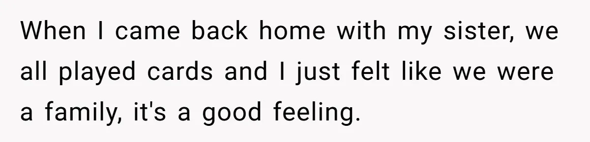 When I came back home with my sister, we all played cards and I just felt like we were a family, it's a good feeling.