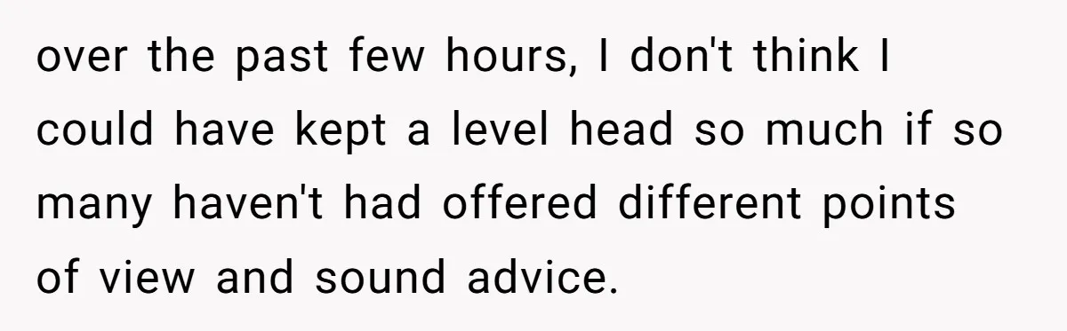 over the past few hours, I don't think I could have kept a level head so much if so many haven't had offered different points of view and sound advice.