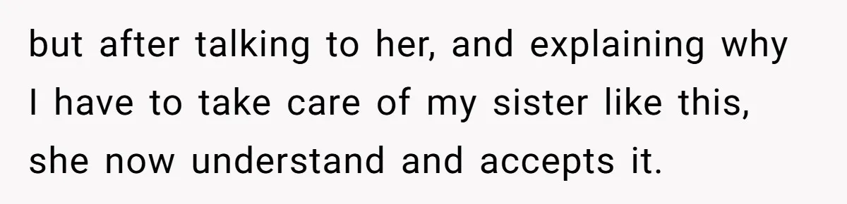 but after talking to her, and explaining why I have to take care of my sister like this, she now understand and accepts it.