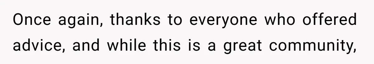 Once again, thanks to everyone who offered advice, and while this is a great community,