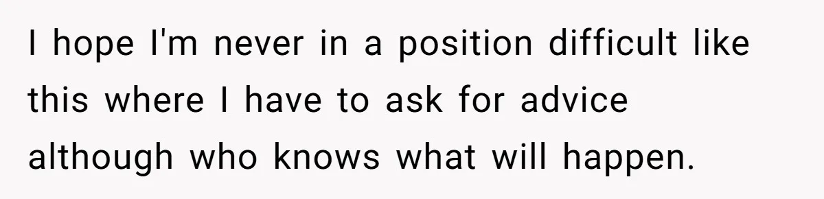 I hope I'm never in a position difficult like this where I have to ask for advice although who knows what will happen.