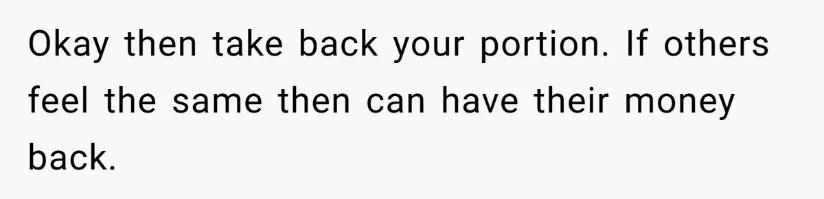 Okay then take back your portion. If others feel the same then can have their money back.