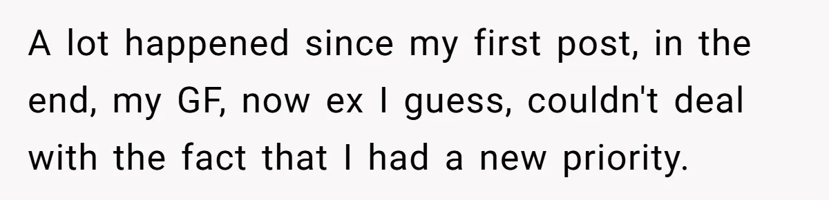A lot happened since my first post, in the end, my GF, now ex I guess, couldn't deal with the fact that I had a new priority.