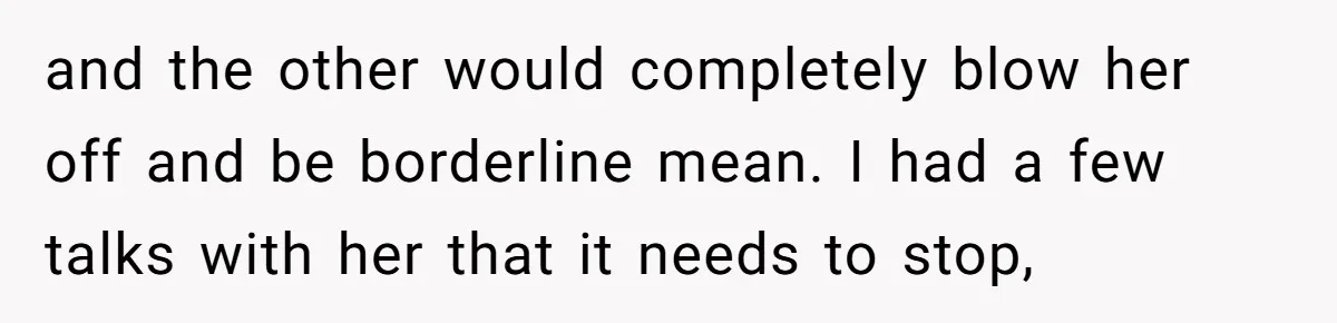 and the other would completely blow her off and be borderline mean. I had a few talks with her that it needs to stop,