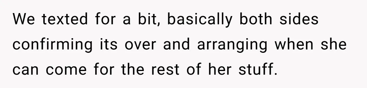 We texted for a bit, basically both sides confirming its over and arranging when she can come for the rest of her stuff.