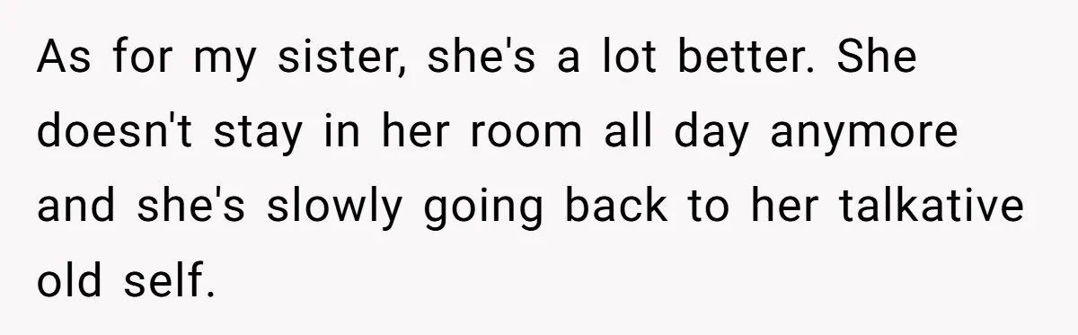 As for my sister, she's a lot better. She doesn't stay in her room all day anymore and she's slowly going back to her talkative old self.