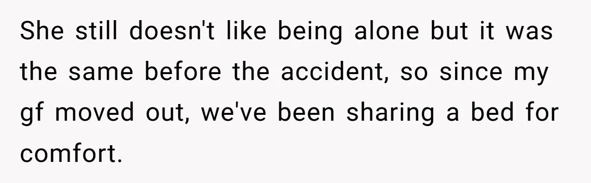 She still doesn't like being alone but it was the same before the accident, so since my gf moved out, we've been sharing a bed for comfort.
