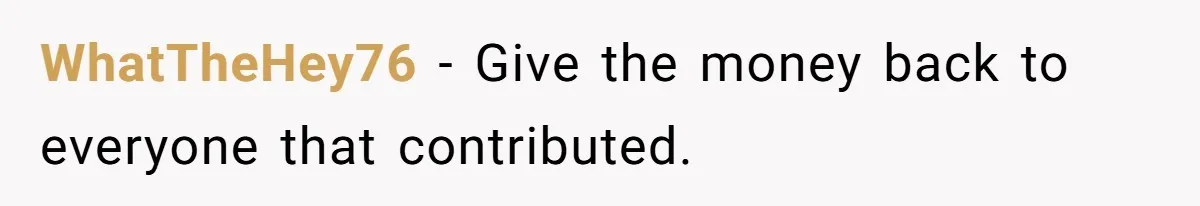 WhatTheHey76 − Give the money back to everyone that contributed.