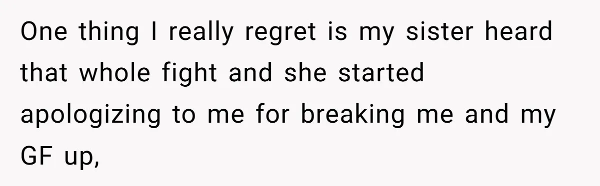 One thing I really regret is my sister heard that whole fight and she started apologizing to me for breaking me and my GF up,