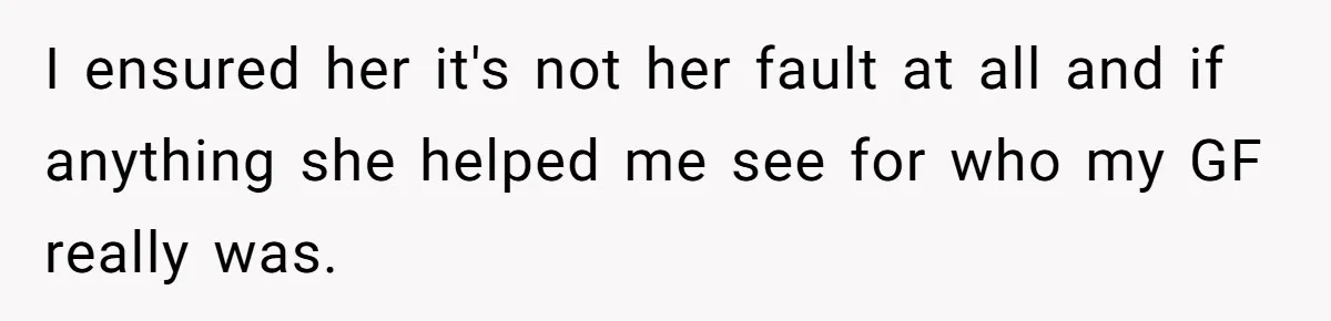 I ensured her it's not her fault at all and if anything she helped me see for who my GF really was.