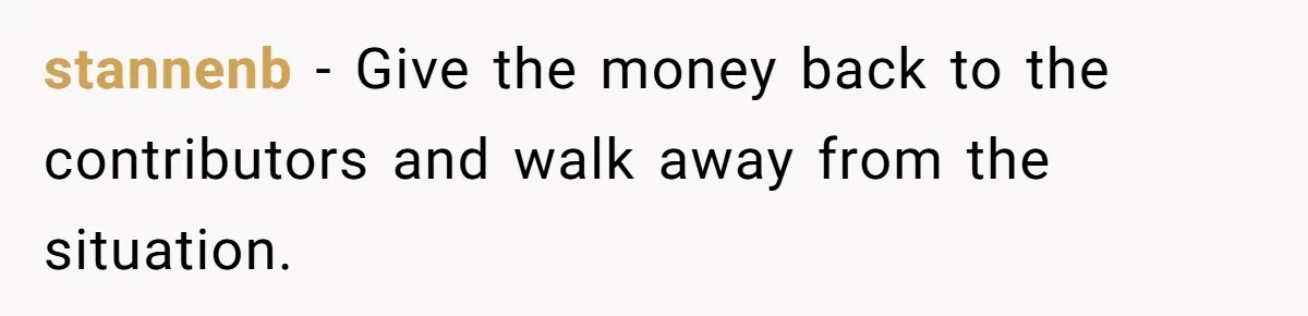 stannenb − Give the money back to the contributors and walk away from the situation.