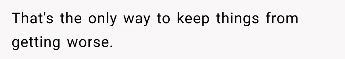 That's the only way to keep things from getting worse.