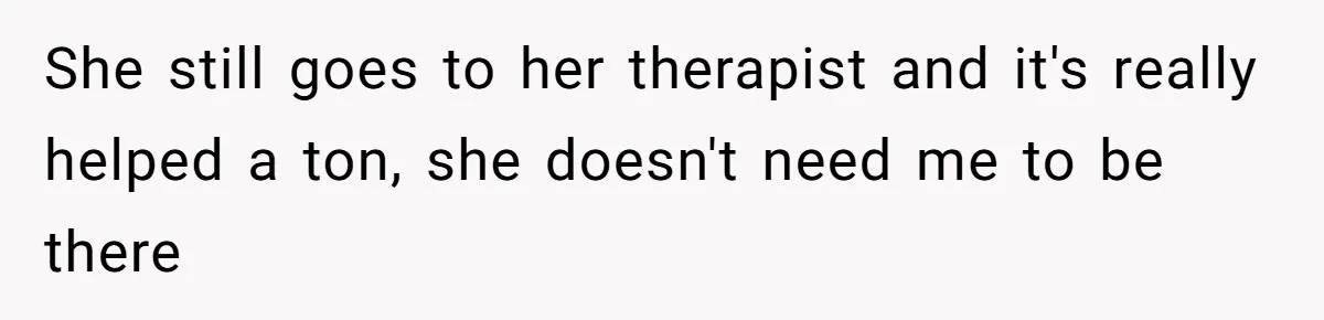 She still goes to her therapist and it's really helped a ton, she doesn't need me to be there