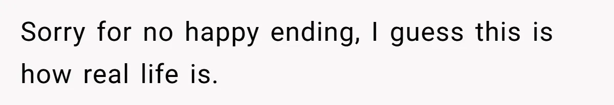 Sorry for no happy ending, I guess this is how real life is.