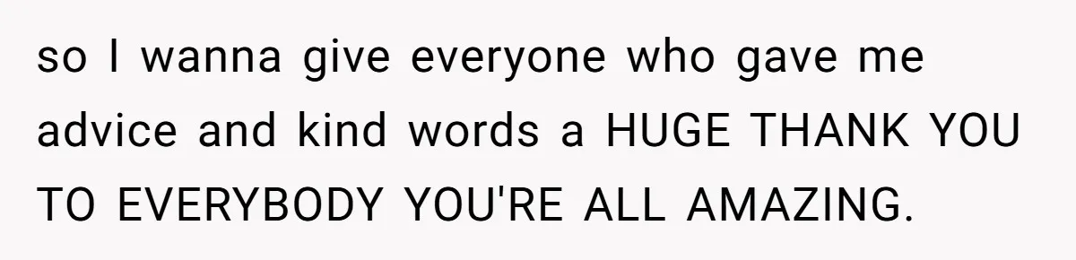 so I wanna give everyone who gave me advice and kind words a HUGE THANK YOU TO EVERYBODY YOU'RE ALL AMAZING.