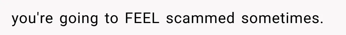 you're going to FEEL scammed sometimes.