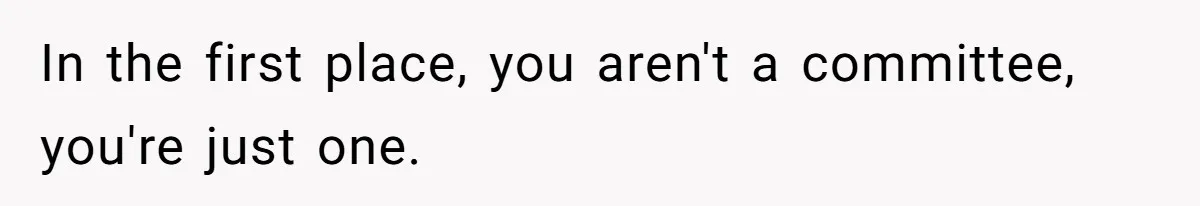 In the first place, you aren't a committee, you're just one.