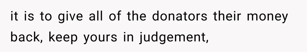 it is to give all of the donators their money back, keep yours in judgement,