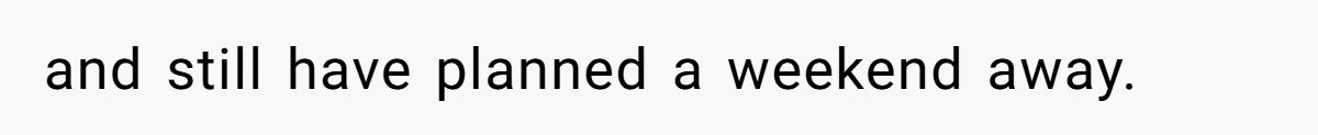 and still have planned a weekend away.