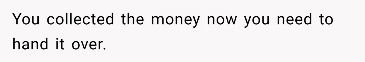 You collected the money now you need to hand it over.
