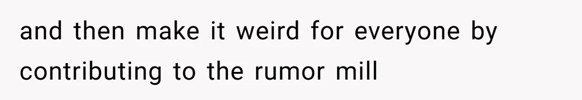 and then make it weird for everyone by contributing to the rumor mill