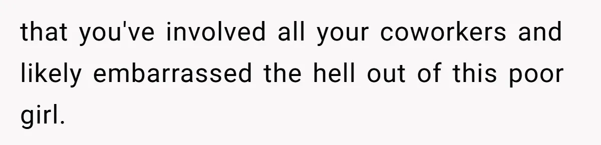 that you've involved all your coworkers and likely embarrassed the hell out of this poor girl.