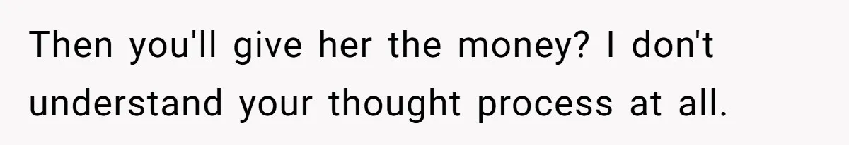 Then you'll give her the money? I don't understand your thought process at all.