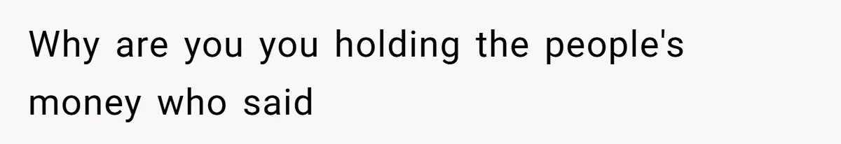 Why are you you holding the people's money who said