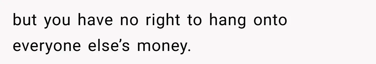 but you have no right to hang onto everyone else’s money.