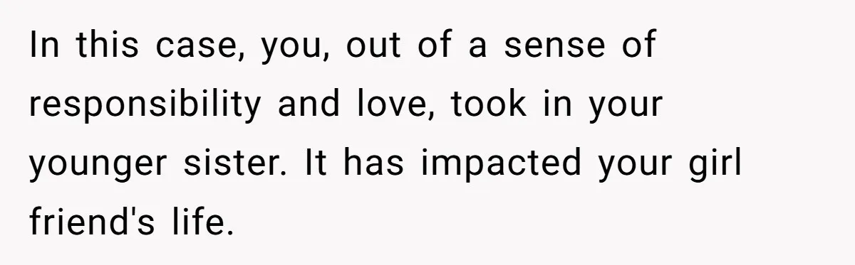 In this case, you, out of a sense of responsibility and love, took in your younger sister. It has impacted your girl friend's life.