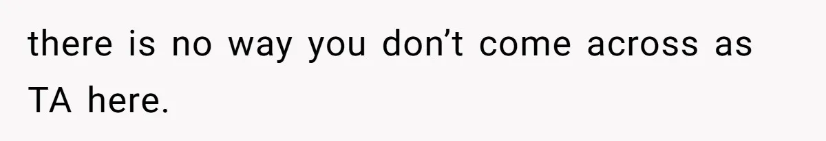 there is no way you don’t come across as TA here.