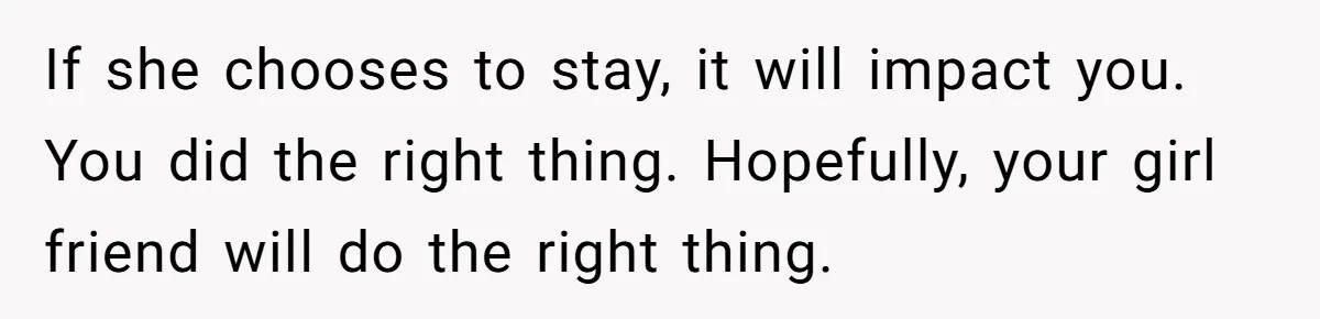If she chooses to stay, it will impact you. You did the right thing. Hopefully, your girl friend will do the right thing.