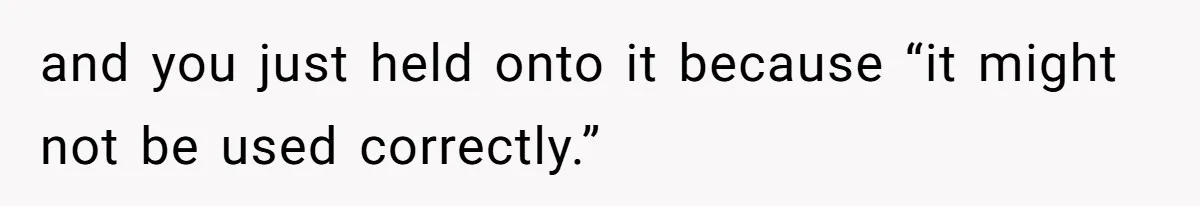 and you just held onto it because “it might not be used correctly.”