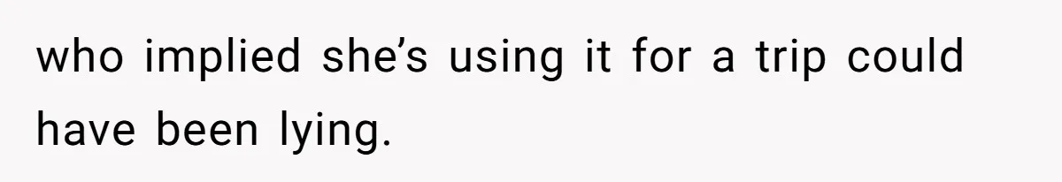 who implied she’s using it for a trip could have been lying.