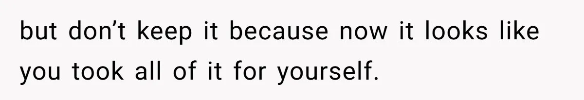 but don’t keep it because now it looks like you took all of it for yourself.