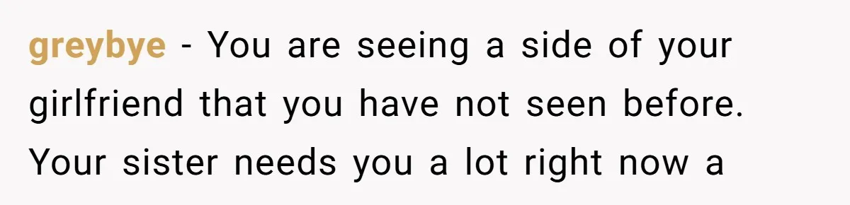 greybye − You are seeing a side of your girlfriend that you have not seen before. Your sister needs you a lot right now a