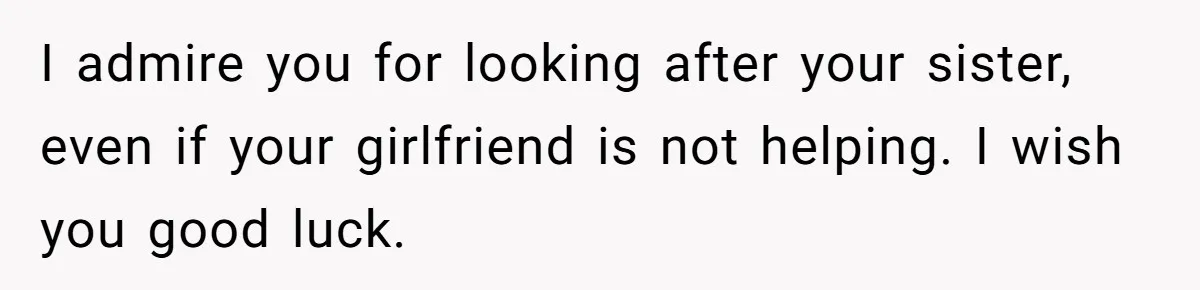 I admire you for looking after your sister, even if your girlfriend is not helping. I wish you good luck.