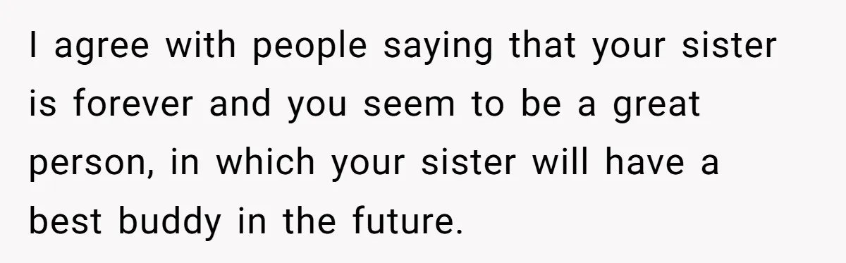 I agree with people saying that your sister is forever and you seem to be a great person, in which your sister will have a best buddy in the future.