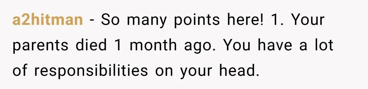 a2hitman − So many points here! 1. Your parents died 1 month ago. You have a lot of responsibilities on your head.