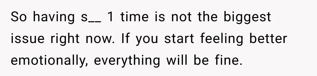 So having s__ 1 time is not the biggest issue right now. If you start feeling better emotionally, everything will be fine.