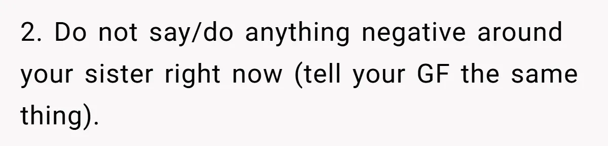 2. Do not say/do anything negative around your sister right now (tell your GF the same thing).