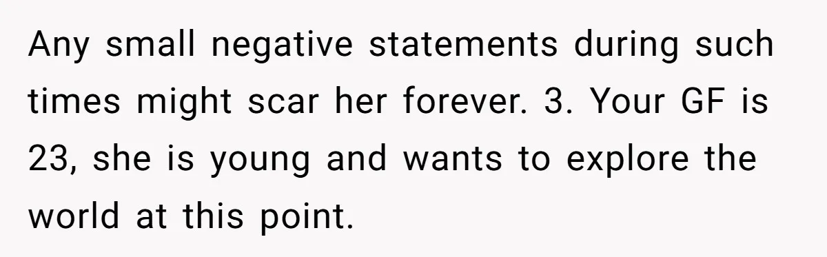 Any small negative statements during such times might scar her forever. 3. Your GF is 23, she is young and wants to explore the world at this point.