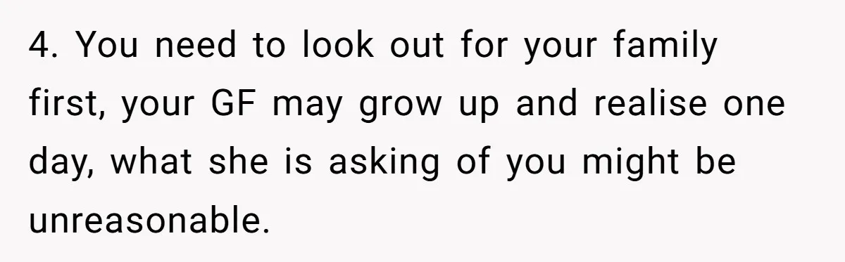 4. You need to look out for your family first, your GF may grow up and realise one day, what she is asking of you might be unreasonable.