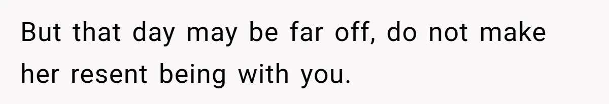 But that day may be far off, do not make her resent being with you.