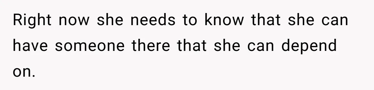 Right now she needs to know that she can have someone there that she can depend on.