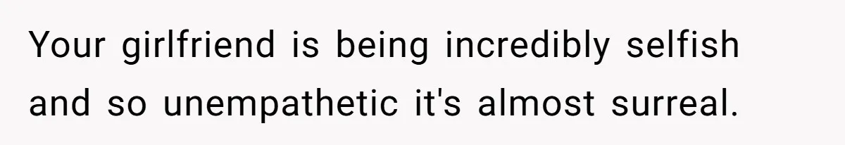 Your girlfriend is being incredibly selfish and so unempathetic it's almost surreal.