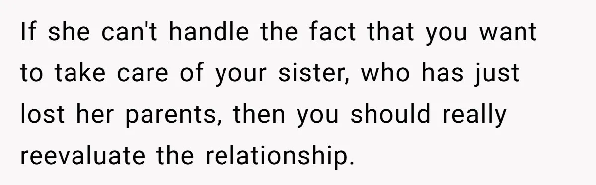 If she can't handle the fact that you want to take care of your sister, who has just lost her parents, then you should really reevaluate the relationship.