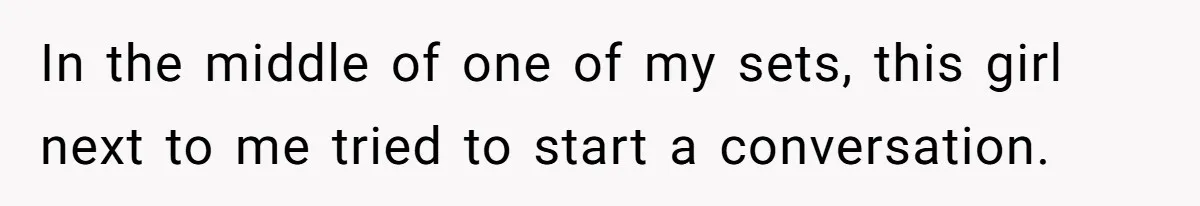 In the middle of one of my sets, this girl next to me tried to start a conversation.