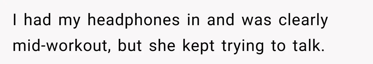 I had my headphones in and was clearly mid-workout, but she kept trying to talk.