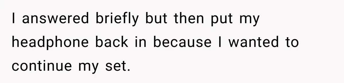 I answered briefly but then put my headphone back in because I wanted to continue my set.